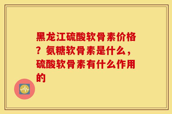 黑龙江硫酸软骨素价格？氨糖软骨素是什么，硫酸软骨素有什么作用的