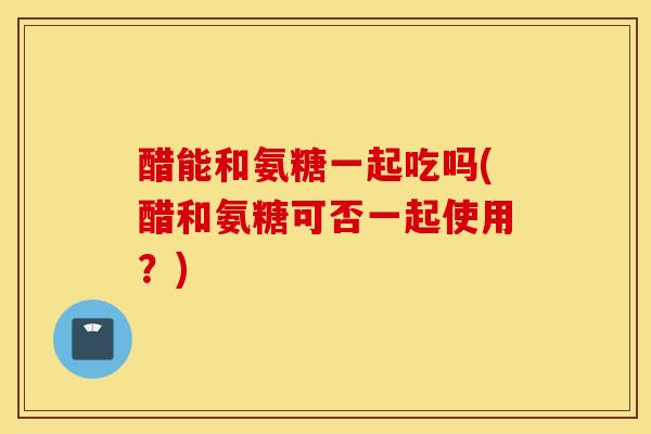 醋能和氨糖一起吃吗(醋和氨糖可否一起使用?) 醋能和氨糖一起吃吗(醋和氨糖可否一起使用?)