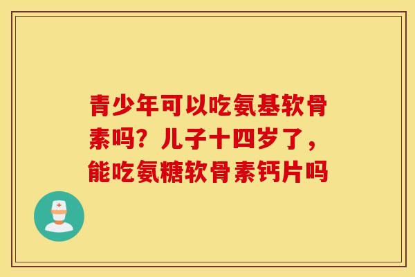 青少年可以吃氨基软骨素吗？儿子十四岁了，能吃氨糖软骨素钙片吗