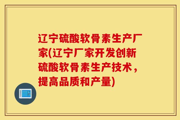 辽宁硫酸软骨素生产厂家(辽宁厂家开发创新硫酸软骨素生产技术，提高品质和产量)