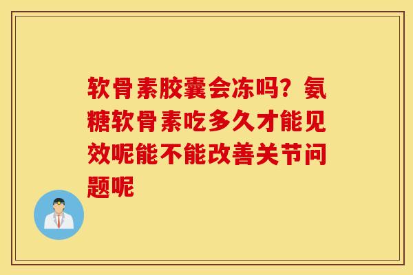 软骨素胶囊会冻吗？氨糖软骨素吃多久才能见效呢能不能改善关节问题呢