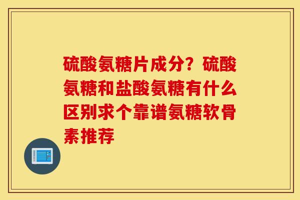 硫酸氨糖片成分？硫酸氨糖和盐酸氨糖有什么区别求个靠谱氨糖软骨素推荐