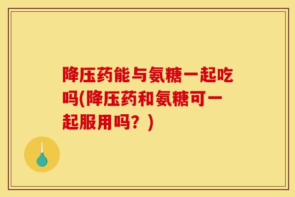 降压药能与氨糖一起吃吗(降压药和氨糖可一起服用吗？)