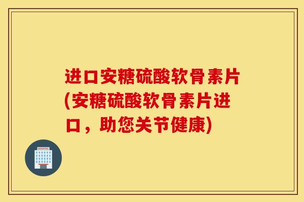 进口安糖硫酸软骨素片(安糖硫酸软骨素片进口，助您关节健康)