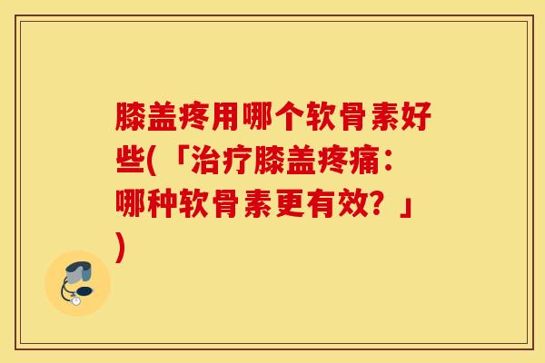 膝盖疼用哪个软骨素好些(「治疗膝盖疼痛：哪种软骨素更有效？」)