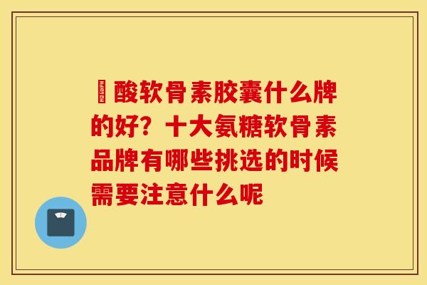 酼酸软骨素胶囊什么牌的好？十大氨糖软骨素品牌有哪些挑选的时候需要注意什么呢