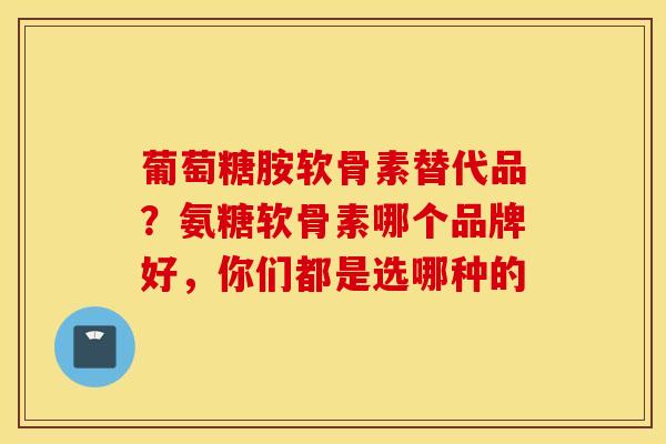 葡萄糖胺软骨素替代品？氨糖软骨素哪个品牌好，你们都是选哪种的