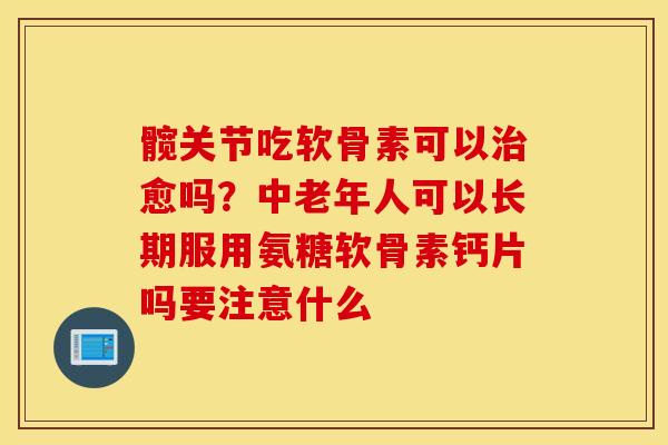 髋关节吃软骨素可以治愈吗？中老年人可以长期服用氨糖软骨素钙片吗要注意什么