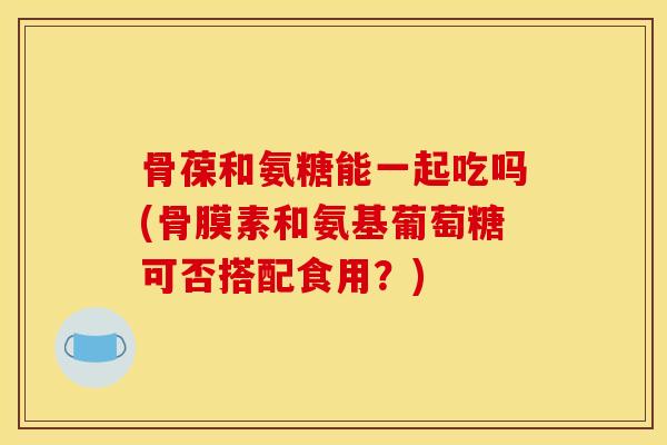 骨葆和氨糖能一起吃吗(骨膜素和氨基葡萄糖可否搭配食用？)