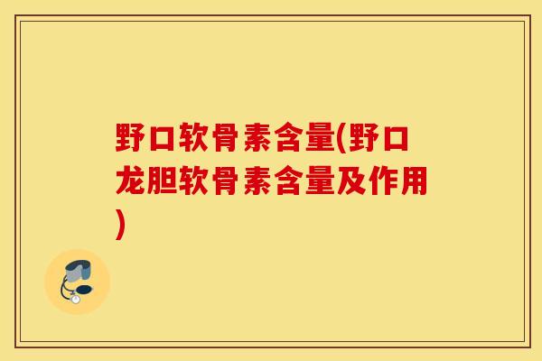 野口软骨素含量(野口龙胆软骨素含量及作用)