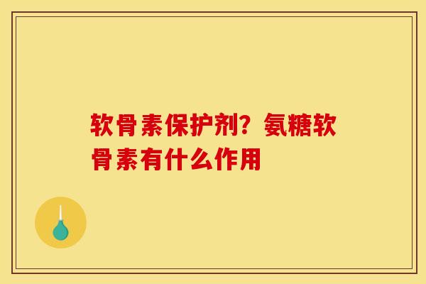 软骨素保护剂？氨糖软骨素有什么作用