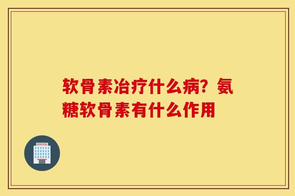 软骨素冶疗什么病？氨糖软骨素有什么作用