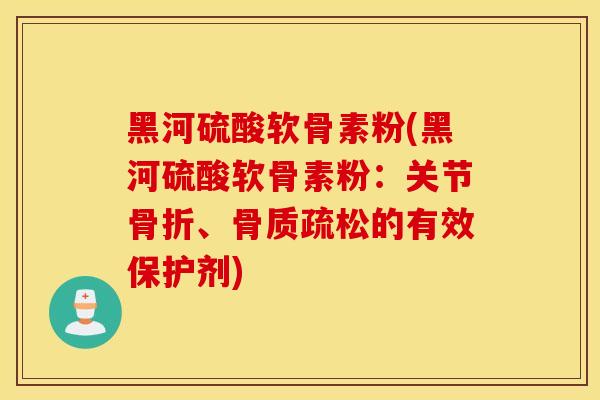 黑河硫酸软骨素粉(黑河硫酸软骨素粉：关节骨折、骨质疏松的有效保护剂)