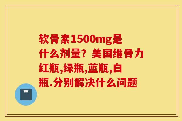 软骨素1500mg是什么剂量？美国维骨力红瓶,绿瓶,蓝瓶,白瓶.分别解决什么问题