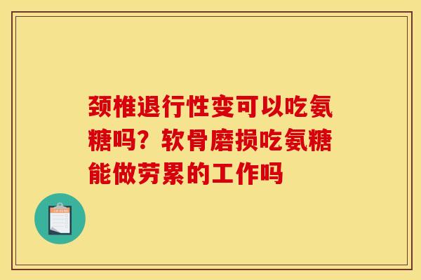 颈椎退行性变可以吃氨糖吗？软骨磨损吃氨糖能做劳累的工作吗