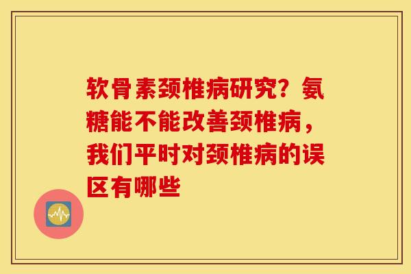 软骨素颈椎病研究？氨糖能不能改善颈椎病，我们平时对颈椎病的误区有哪些