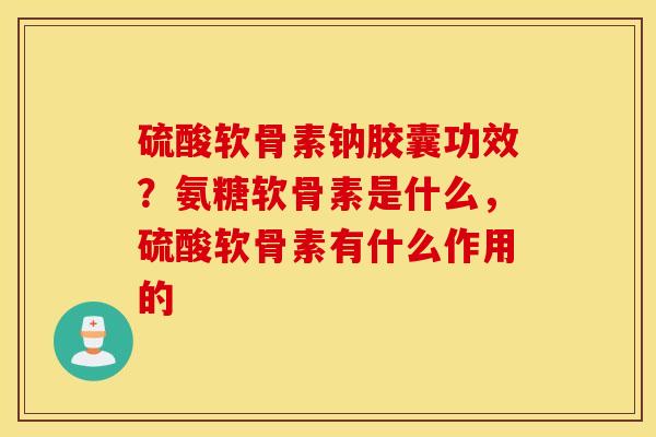 硫酸软骨素钠胶囊功效？氨糖软骨素是什么，硫酸软骨素有什么作用的