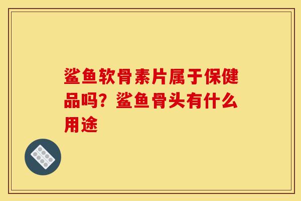 鲨鱼软骨素片属于保健品吗？鲨鱼骨头有什么用途