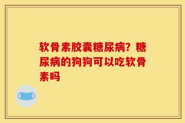 软骨素胶囊糖尿病？糖尿病的狗狗可以吃软骨素吗