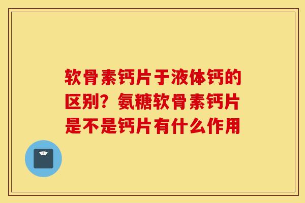 软骨素钙片于液体钙的区别？氨糖软骨素钙片是不是钙片有什么作用