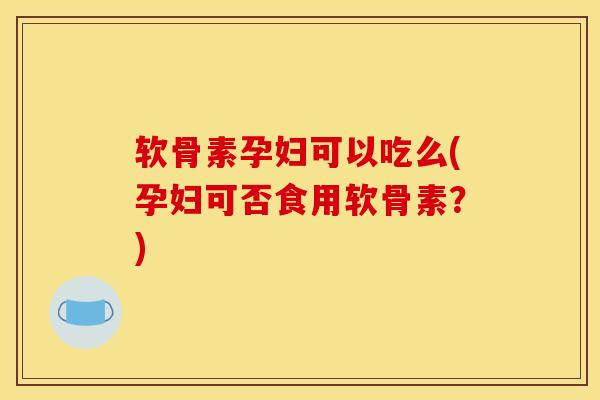 软骨素孕妇可以吃么(孕妇可否食用软骨素？)