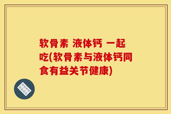软骨素 液体钙 一起吃(软骨素与液体钙同食有益关节健康)
