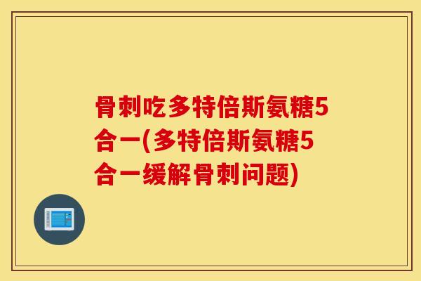 骨刺吃多特倍斯氨糖5合一(多特倍斯氨糖5合一缓解骨刺问题)