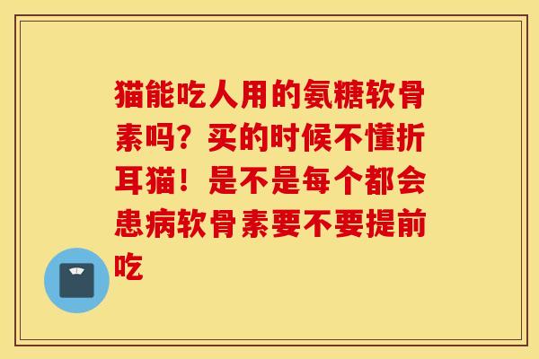 猫能吃人用的氨糖软骨素吗？买的时候不懂折耳猫！是不是每个都会患病软骨素要不要提前吃