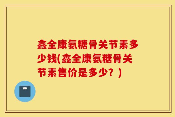 鑫全康氨糖骨关节素多少钱(鑫全康氨糖骨关节素售价是多少？)
