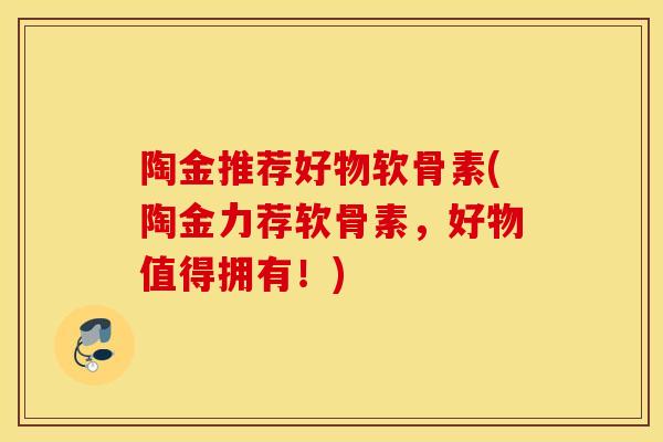陶金推荐好物软骨素(陶金力荐软骨素，好物值得拥有！)
