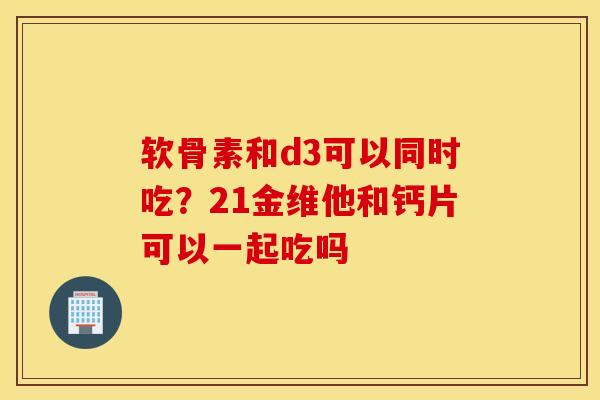 软骨素和d3可以同时吃？21金维他和钙片可以一起吃吗