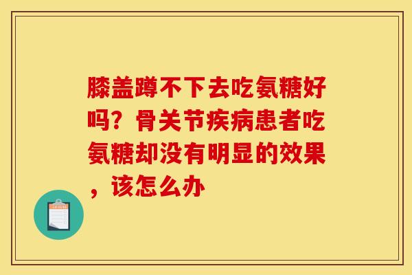 膝盖蹲不下去吃氨糖好吗？骨关节疾病患者吃氨糖却没有明显的效果，该怎么办