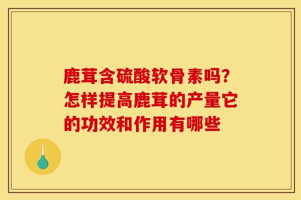 鹿茸含硫酸软骨素吗？怎样提高鹿茸的产量它的功效和作用有哪些