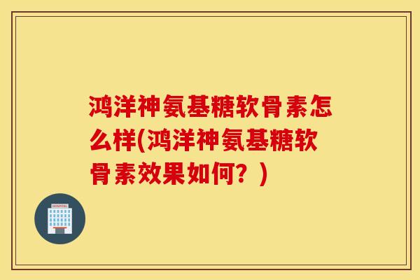 鸿洋神氨基糖软骨素怎么样(鸿洋神氨基糖软骨素效果如何？)