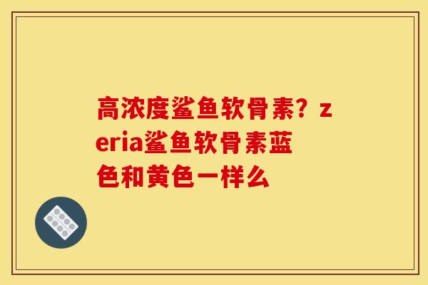 高浓度鲨鱼软骨素？zeria鲨鱼软骨素蓝色和黄色一样么