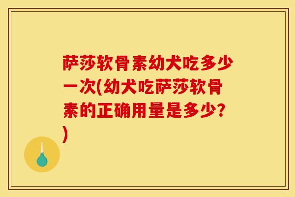萨莎软骨素幼犬吃多少一次(幼犬吃萨莎软骨素的正确用量是多少？)