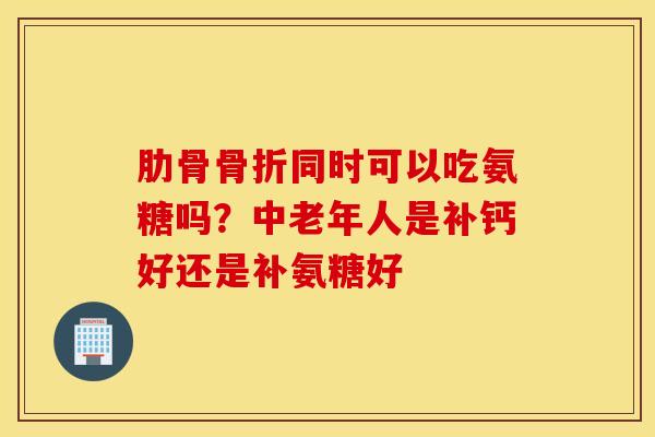 肋骨骨折同时可以吃氨糖吗?中老年人是补钙好还是补氨糖好 肋骨骨折同时可以吃氨糖吗?中老年人是补钙好还是补氨糖好