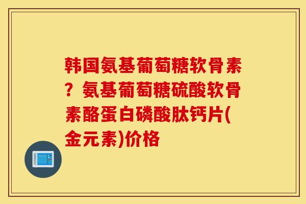 韩国氨基葡萄糖软骨素？氨基葡萄糖硫酸软骨素酪蛋白磷酸肽钙片(金元素)价格