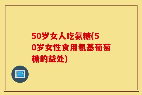 50岁女人吃氨糖(50岁女性食用氨基葡萄糖的益处)