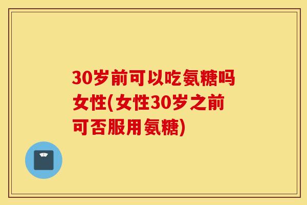 30岁前可以吃氨糖吗女性(女性30岁之前可否服用氨糖)