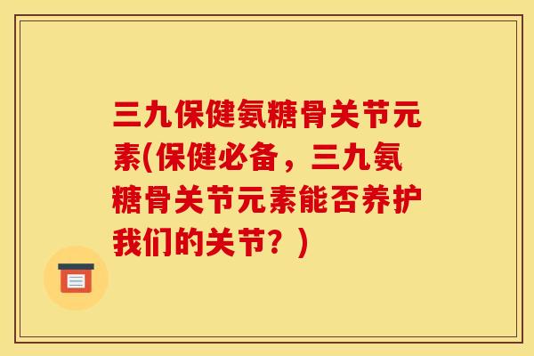 三九保健氨糖骨关节元素(保健必备，三九氨糖骨关节元素能否养护我们的关节？)