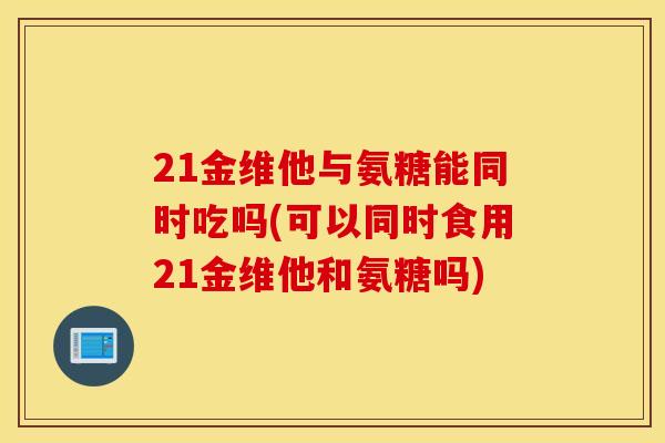 21金维他与氨糖能同时吃吗(可以同时食用21金维他和氨糖吗)