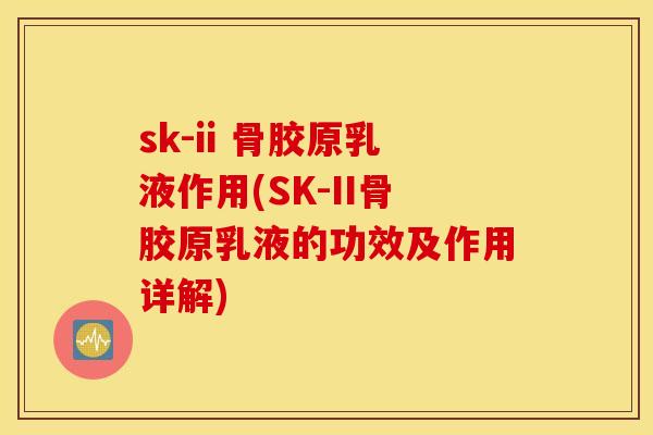sk-ii 骨胶原乳液作用(SK-II骨胶原乳液的功效及作用详解)