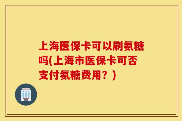 上海医保卡可以刷氨糖吗(上海市医保卡可否支付氨糖费用?) 上海医保卡可以刷氨糖吗(上海市医保卡可否支付氨糖费用?)