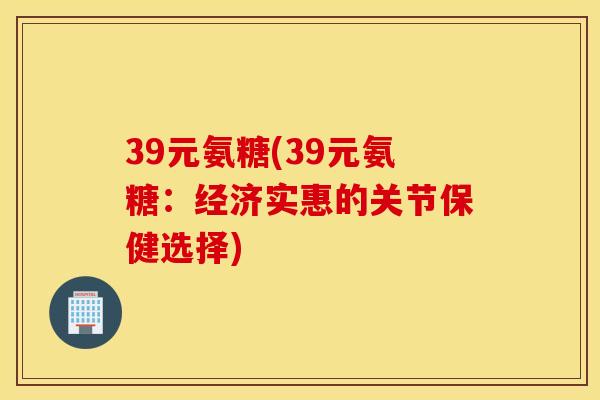 39元氨糖(39元氨糖：经济实惠的关节保健选择)