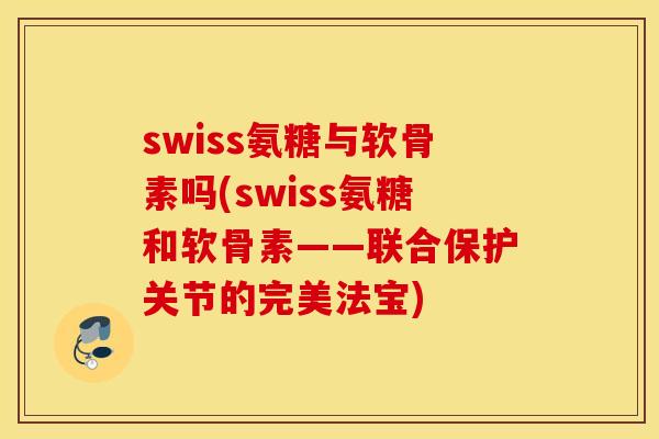 swiss氨糖与软骨素吗(swiss氨糖和软骨素——联合保护关节的完美法宝)