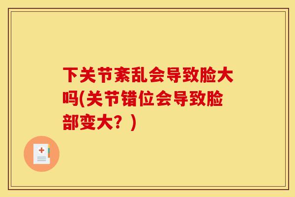 下关节紊乱会导致脸大吗(关节错位会导致脸部变大？)