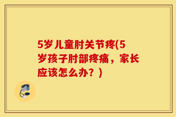 5岁儿童肘关节疼(5岁孩子肘部疼痛，家长应该怎么办？)