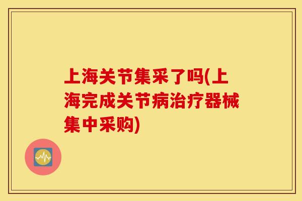 上海关节集采了吗(上海完成关节病治疗器械集中采购) 上海关节集采了吗(上海完成关节病治疗器械集中采购)