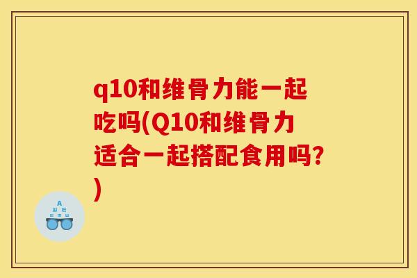 q10和维骨力能一起吃吗(Q10和维骨力适合一起搭配食用吗?) q10和维骨力能一起吃吗(Q10和维骨力适合一起搭配食用吗?)
